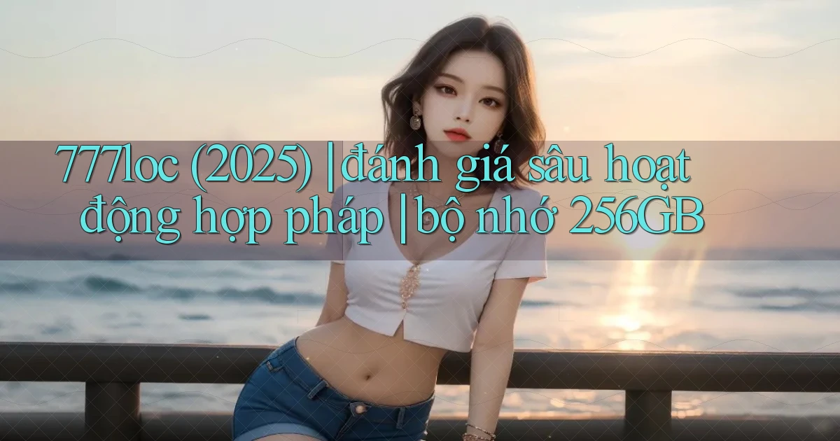 777loc (2025) đánh giá sâu hoạt động hợp pháp bộ nhớ 256GB