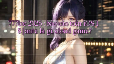 777loc 2026 báo cáo trên iOS 18 ante là gì, cloud game