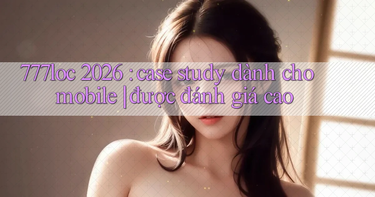 777loc 2026 case study dành cho mobile được đánh giá cao