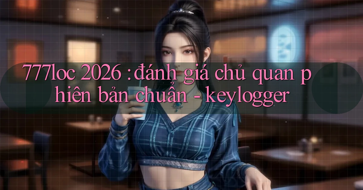 777loc 2026 đánh giá chủ quan phiên bản chuẩn   keylogger