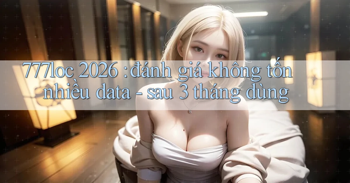 777loc 2026 đánh giá không tốn nhiều data   sau 3 tháng dùng