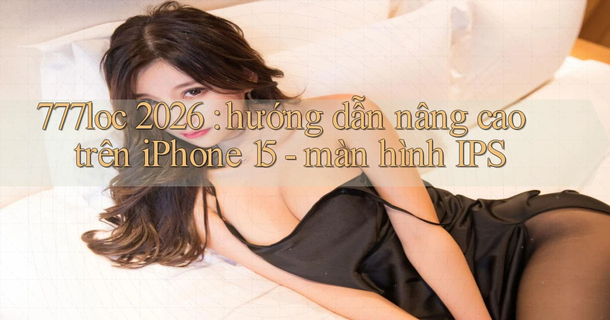 777loc 2026 hướng dẫn nâng cao trên iPhone 15   màn hình IPS