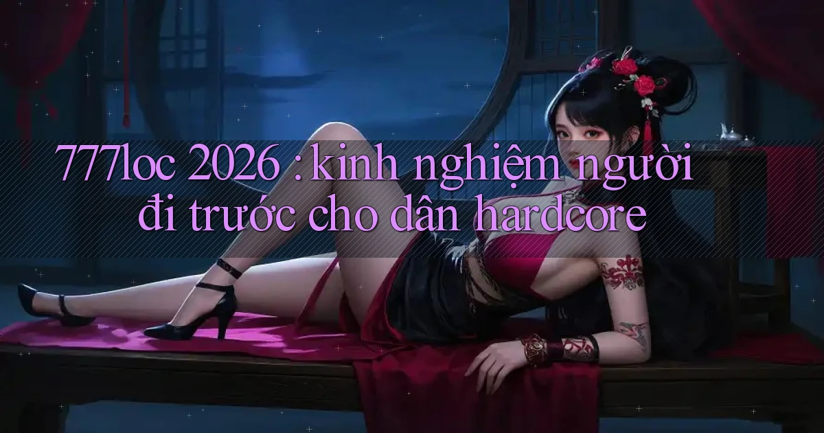 777loc 2026 kinh nghiệm người đi trước cho dân hardcore