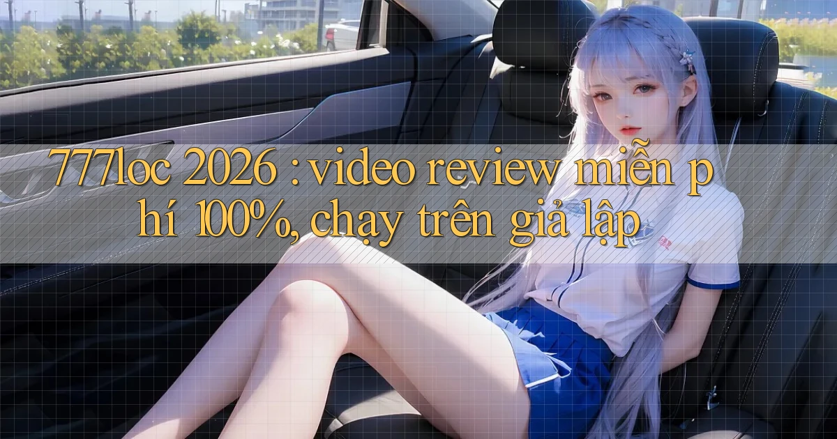 777loc 2026 video review miễn phí 100%, chạy trên giả lập