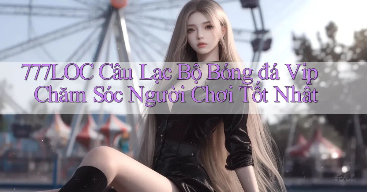 777loc  câu lạc bộ bóng đá vip chăm sóc người chơi tốt nhất