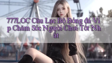777loc  câu lạc bộ bóng đá vip chăm sóc người chơi tốt nhất