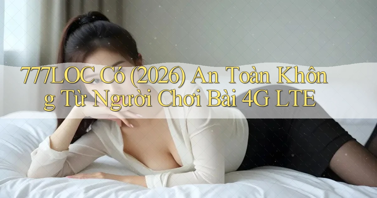 777loc có (2026) an toàn không từ người chơi bài 4G LTE