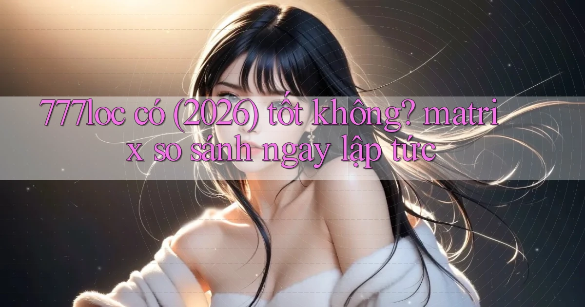 777loc có (2026) tốt không matrix so sánh ngay lập tức