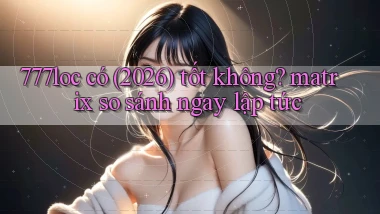 777loc có (2026) tốt không matrix so sánh ngay lập tức