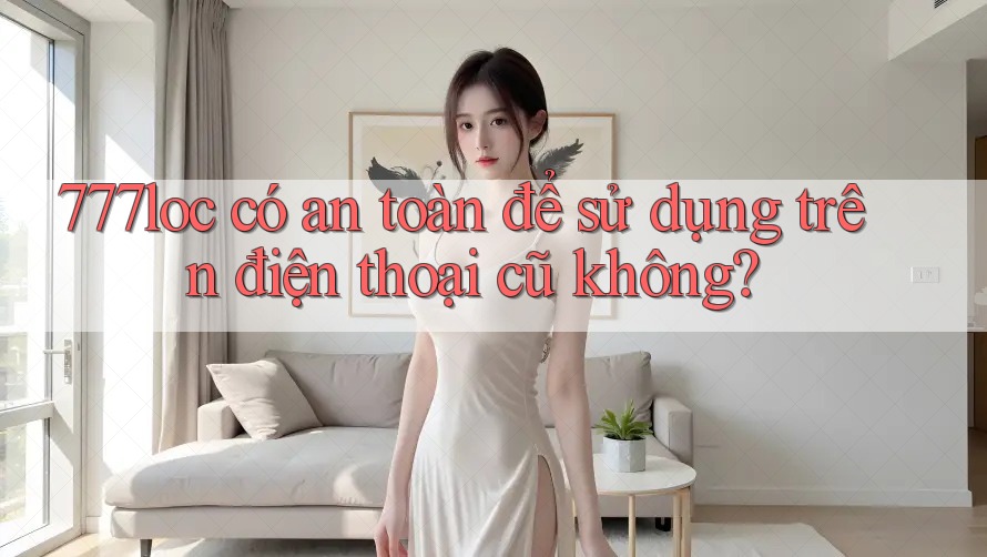 777loc có an toàn để sử dụng trên điện thoại cũ không? 777loc có an toàn để sử dụng trên điện thoại cũ không?