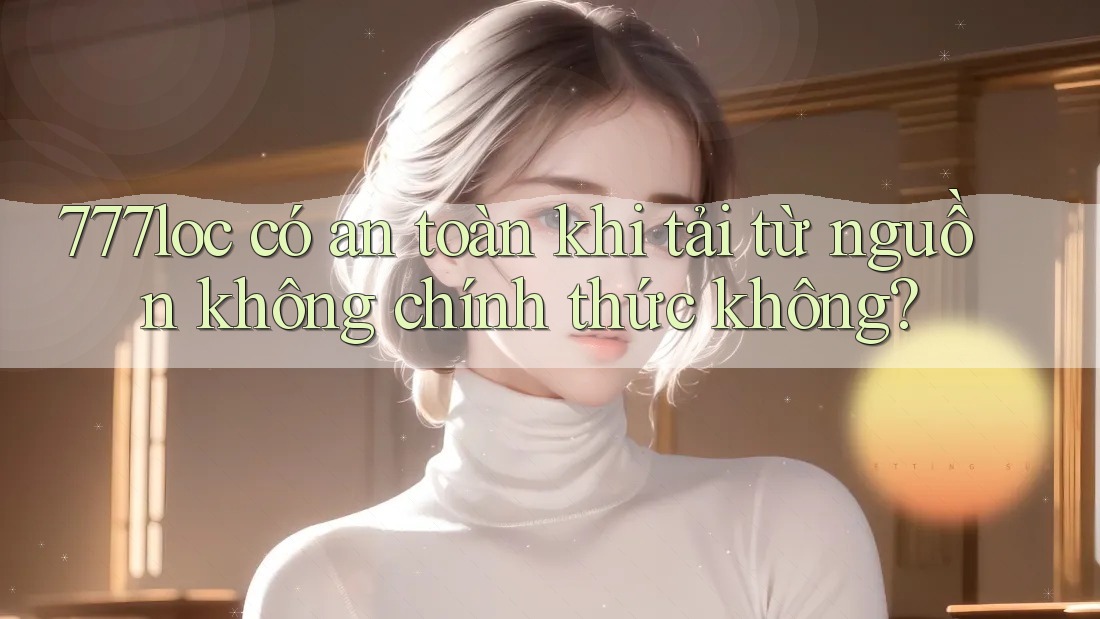777loc có an toàn khi tải từ nguồn không chính thức không?