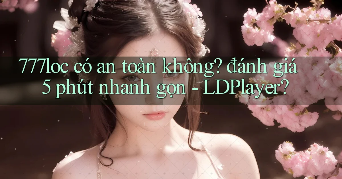 777loc có an toàn không đánh giá 5 phút nhanh gọn   LDPlayer