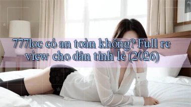 777loc có an toàn không full review cho dân tỉnh lẻ (2026)