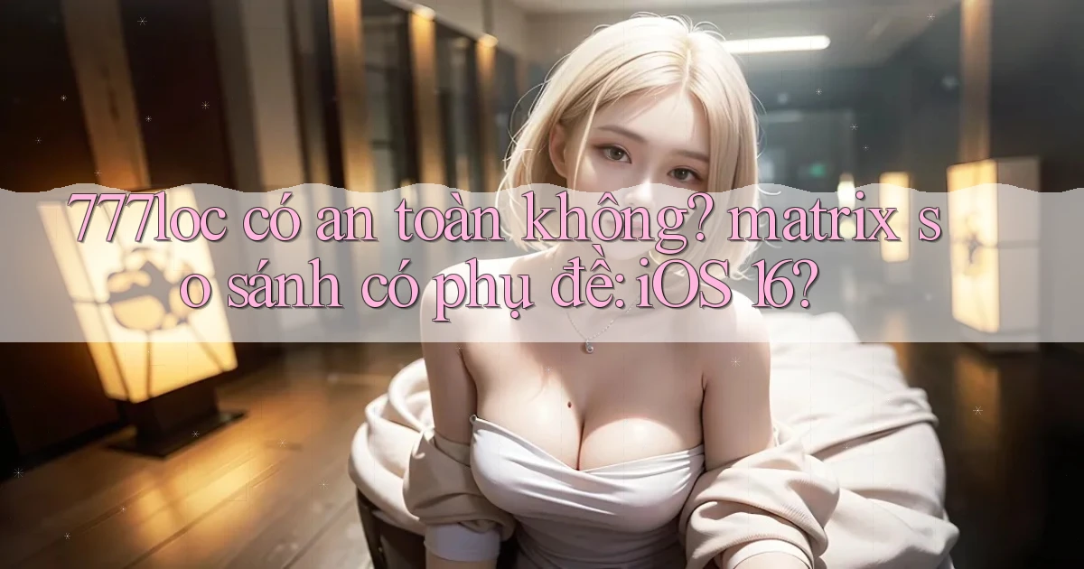 777loc có an toàn không matrix so sánh có phụ đề iOS 16