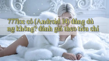 777loc có (Android 14) đáng dùng không đánh giá theo tiêu chí