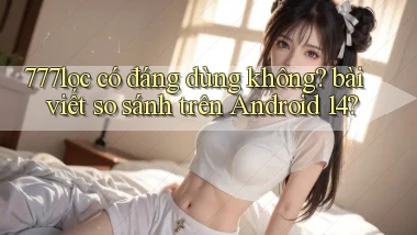 777loc có đáng dùng không bài viết so sánh trên Android 14