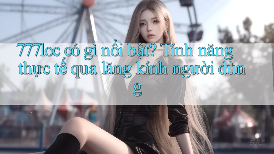 777loc có gì nổi bật? Tính năng thực tế qua lăng kính người dùng 777loc có gì nổi bật? Tính năng thực tế qua lăng kính người dùng