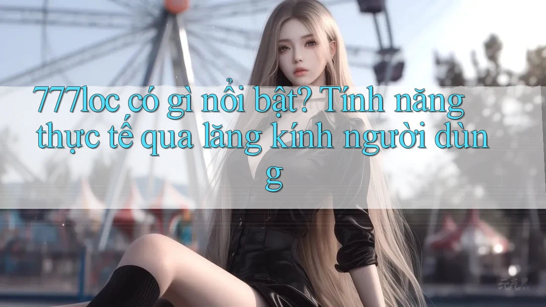 777loc có gì nổi bật? Tính năng thực tế qua lăng kính người dùng