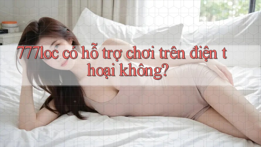 777loc có hỗ trợ chơi trên điện thoại không? 777loc có hỗ trợ chơi trên điện thoại không?