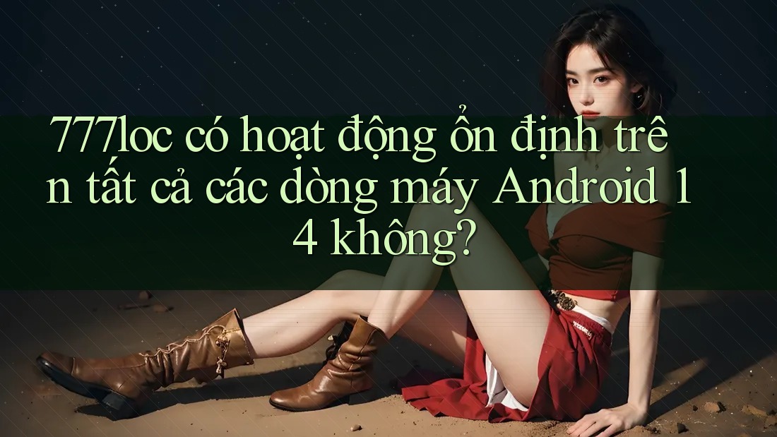777loc có hoạt động ổn định trên tất cả các dòng máy Android 14 không?