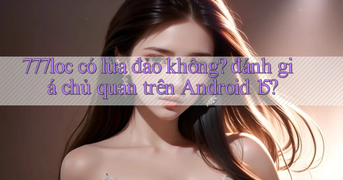 777loc có lừa đảo không đánh giá chủ quan trên Android 15