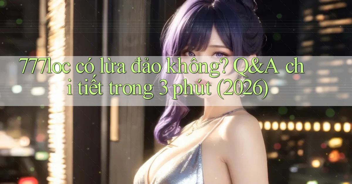 777loc có lừa đảo không Q&A chi tiết trong 3 phút (2026)