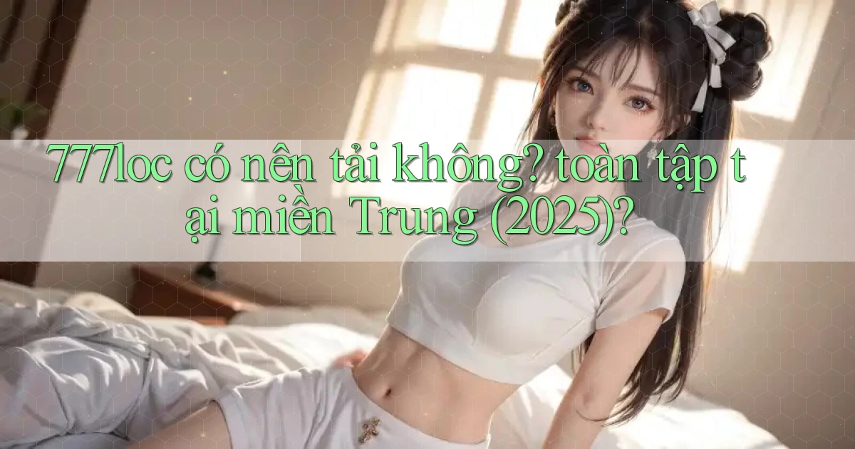 777loc có nên tải không toàn tập tại miền Trung (2025)