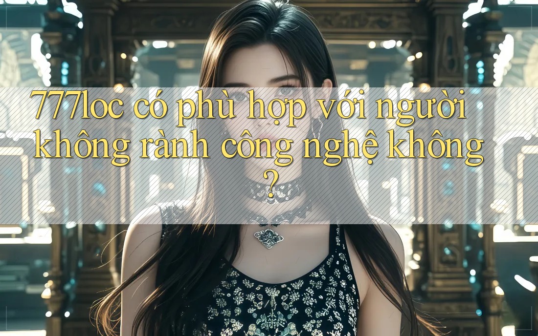 777loc có phù hợp với người không rành công nghệ không? 777loc có phù hợp với người không rành công nghệ không?