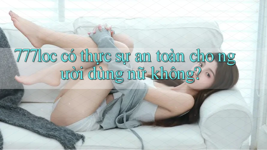 777loc có thực sự an toàn cho người dùng nữ không?