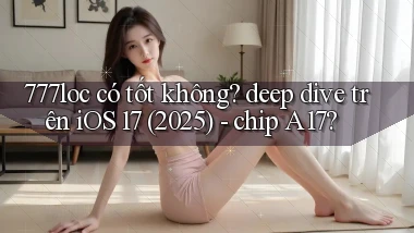 777loc có tốt không deep dive trên iOS 17 (2025)   chip A17