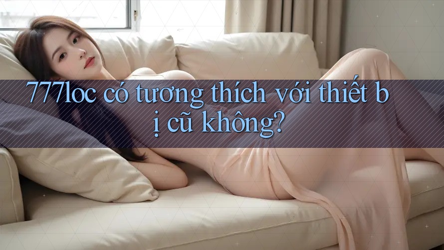 777loc có tương thích với thiết bị cũ không? 777loc có tương thích với thiết bị cũ không?