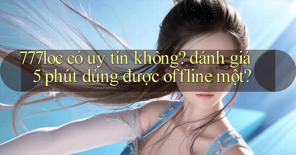 777loc có uy tín không đánh giá 5 phút dùng được offline một
