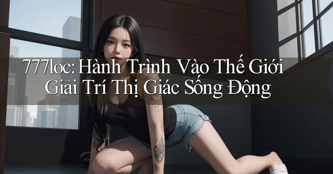777loc: Hành Trình Vào Thế Giới Giải Trí Thị Giác Sống Động 777loc: Hành Trình Vào Thế Giới Giải Trí Thị Giác Sống Động