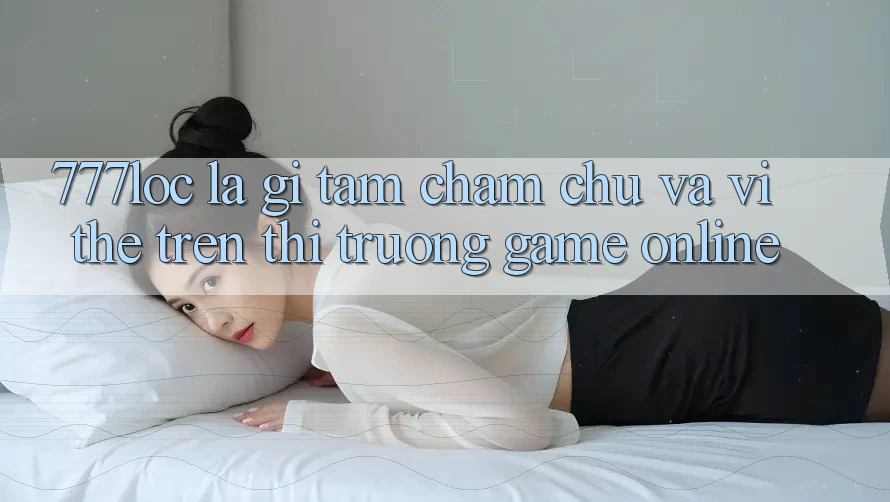 777loc Là Gì? Tầm Chăm chú Và Vị Thế Trên Thị Trường Game online 777loc Là Gì? Tầm Chăm chú Và Vị Thế Trên Thị Trường Game online
