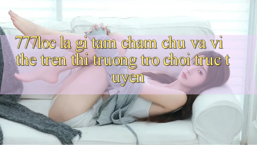 777loc Là Gì? Tầm Chăm chú Và Vị Thế Trên Thị Trường Trò chơi Trực Tuyến 777loc Là Gì? Tầm Chăm chú Và Vị Thế Trên Thị Trường Trò chơi Trực Tuyến