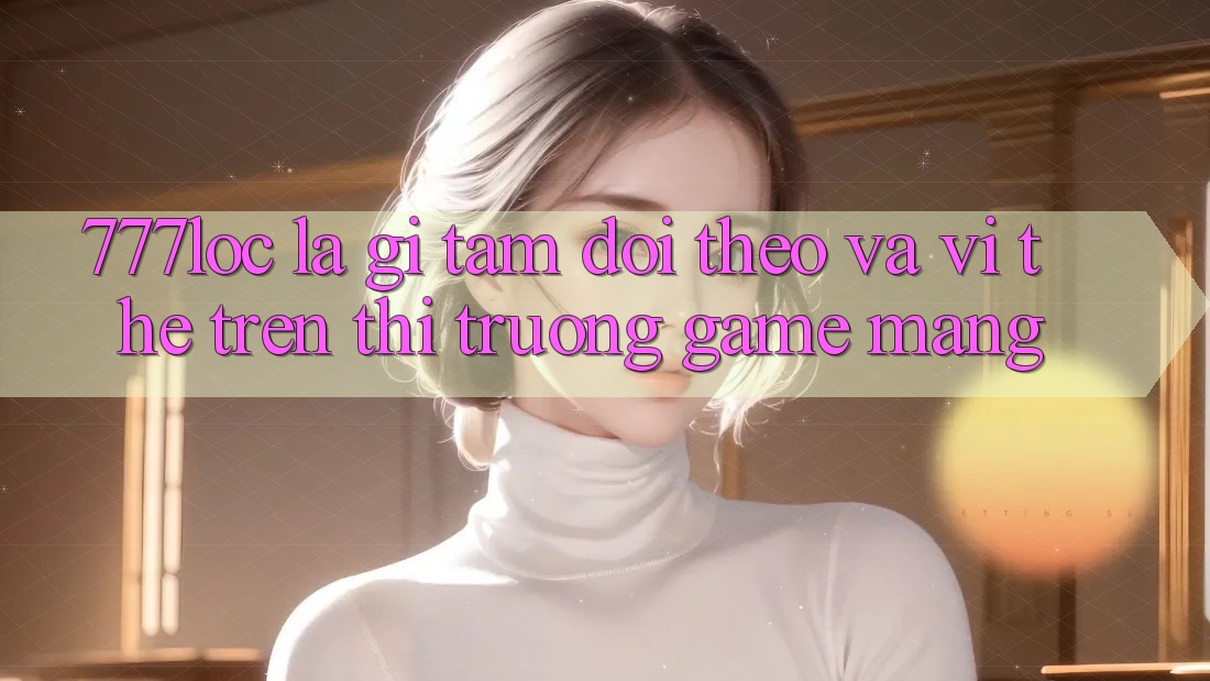 777loc Là Gì? Tầm Dõi theo Và Vị Thế Trên Thị Trường Game mạng 777loc Là Gì? Tầm Dõi theo Và Vị Thế Trên Thị Trường Game mạng