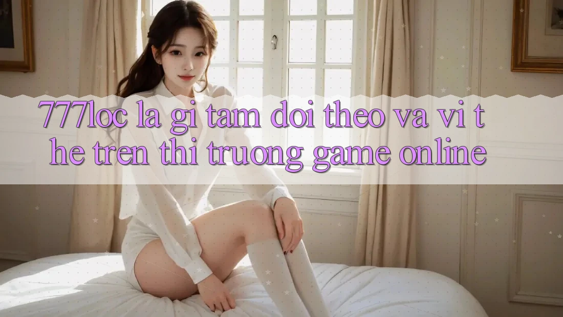 777loc Là Gì? Tầm Dõi theo Và Vị Thế Trên Thị Trường Game online 777loc Là Gì? Tầm Dõi theo Và Vị Thế Trên Thị Trường Game online