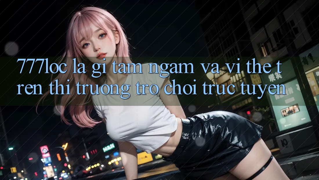 777loc Là Gì? Tầm Ngắm Và Vị Thế Trên Thị Trường Trò chơi Trực Tuyến 777loc Là Gì? Tầm Ngắm Và Vị Thế Trên Thị Trường Trò chơi Trực Tuyến