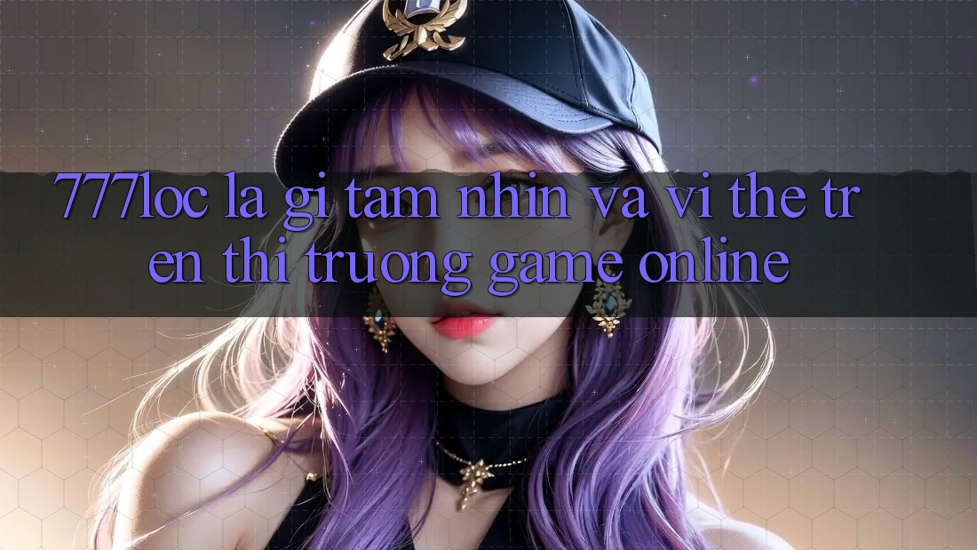 777loc Là Gì? Tầm Nhìn Và Vị Thế Trên Thị Trường Game online 777loc Là Gì? Tầm Nhìn Và Vị Thế Trên Thị Trường Game online