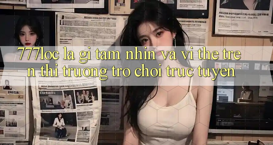 777loc Là Gì? Tầm Nhìn Và Vị Thế Trên Thị Trường Trò chơi Trực Tuyến 777loc Là Gì? Tầm Nhìn Và Vị Thế Trên Thị Trường Trò chơi Trực Tuyến