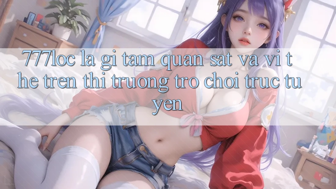 777loc Là Gì? Tầm Quan sát Và Vị Thế Trên Thị Trường Trò chơi Trực Tuyến 777loc Là Gì? Tầm Quan sát Và Vị Thế Trên Thị Trường Trò chơi Trực Tuyến