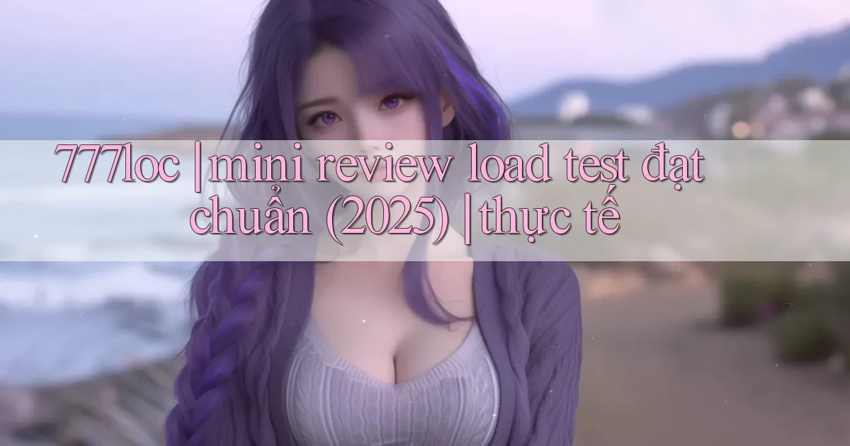 777loc mini review load test đạt chuẩn (2025) thực tế