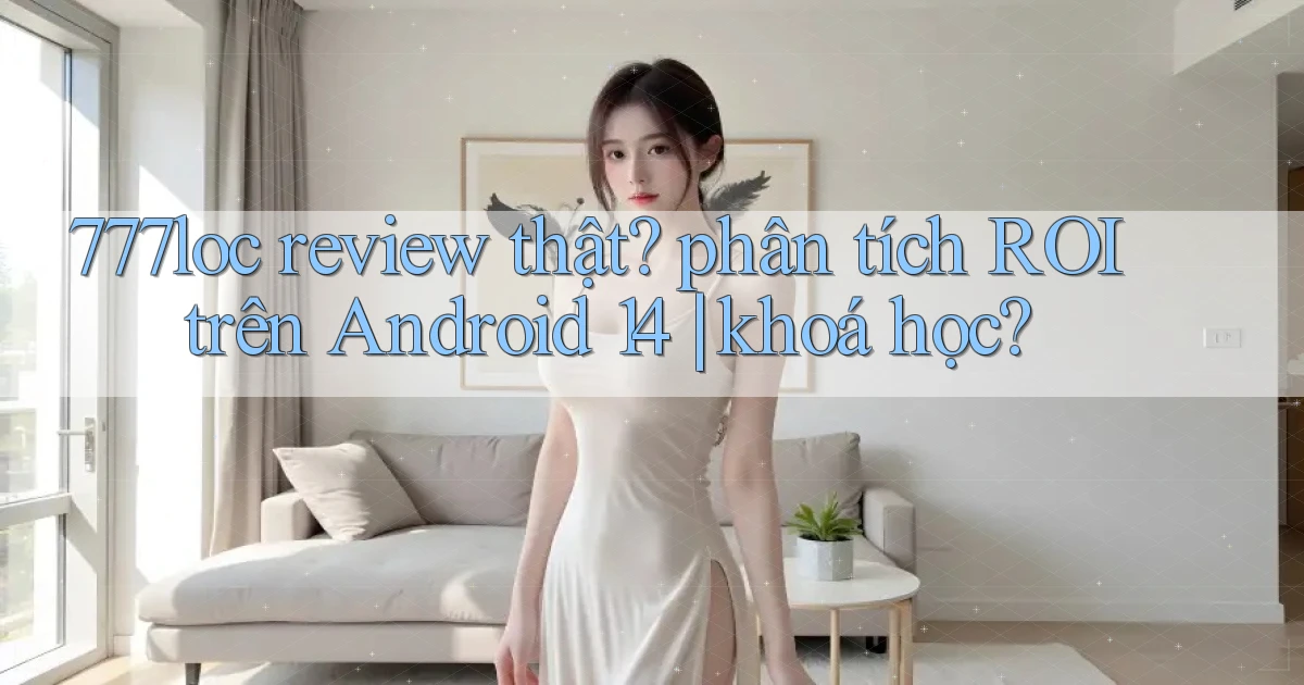 777loc review thật phân tích ROI trên Android 14 khoá học