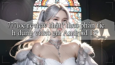 777loc review thật theo phân tích dùng video giả Android 13