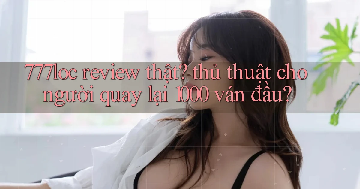 777loc review thật thủ thuật cho người quay lại 1000 ván đầu