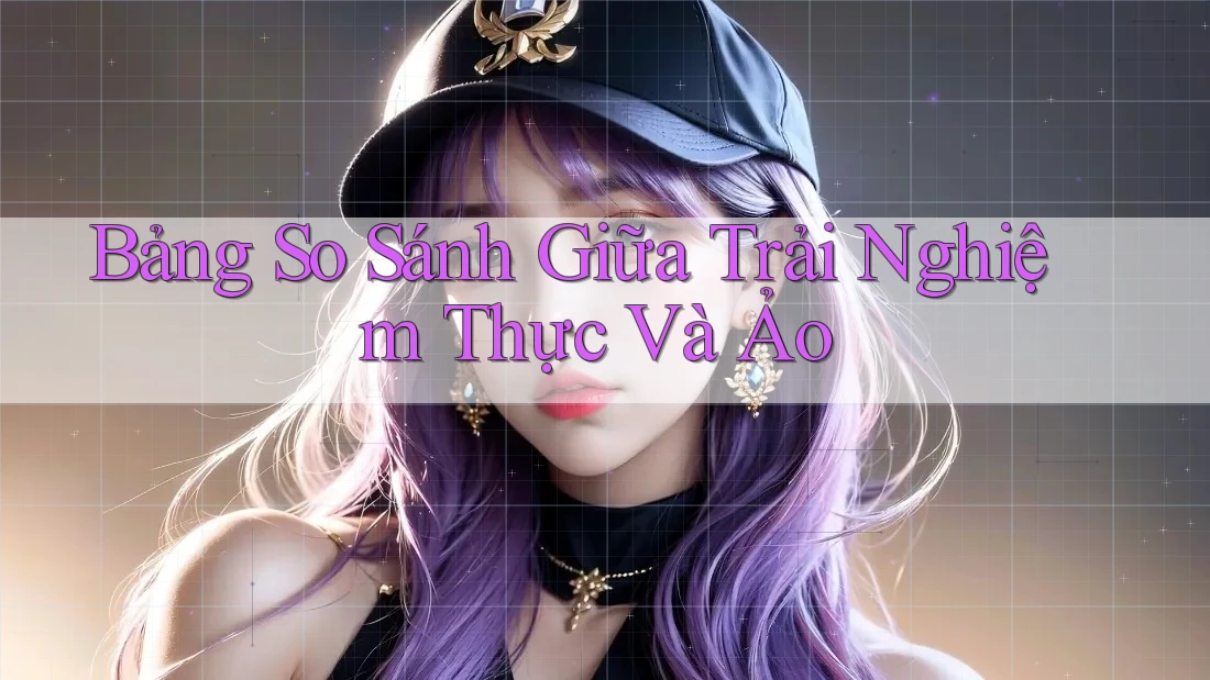Bảng So Sánh Giữa Trải Nghiệm Thực Và Ảo