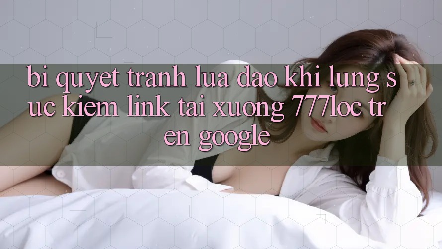 Bí Quyết Tránh Lừa Đảo Khi Lùng sục Kiếm Link Tải xuống 777loc Trên Google Bí Quyết Tránh Lừa Đảo Khi Lùng sục Kiếm Link Tải xuống 777loc Trên Google