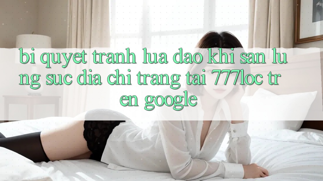 Bí Quyết Tránh Lừa Đảo Khi Săn lùng sục Địa chỉ trang Tải 777loc Trên Google