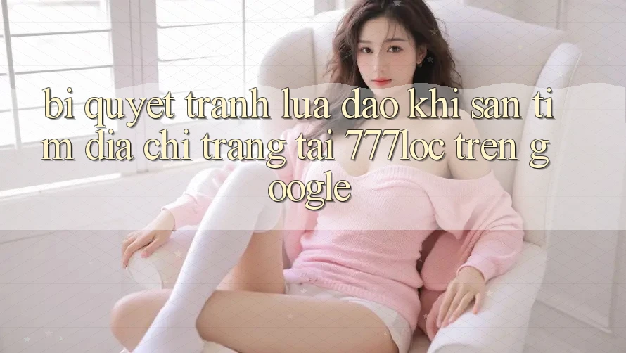 Bí quyết Tránh Lừa Đảo Khi Săn tìm Địa chỉ trang Tải 777loc Trên Google Bí quyết Tránh Lừa Đảo Khi Săn tìm Địa chỉ trang Tải 777loc Trên Google