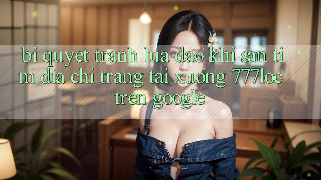 Bí Quyết Tránh Lừa Đảo Khi Săn tìm Địa chỉ trang Tải xuống 777loc Trên Google Bí Quyết Tránh Lừa Đảo Khi Săn tìm Địa chỉ trang Tải xuống 777loc Trên Google